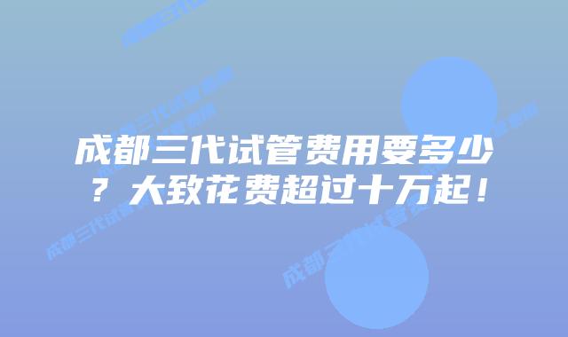 成都三代试管费用要多少?大致花费超过十万起!