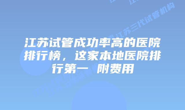 江苏试管成功率高的医院排行榜,这家本地医院排行第一 附费用