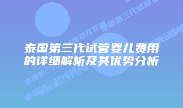 泰国第三代试管婴儿费用的详细解析及其优势分析