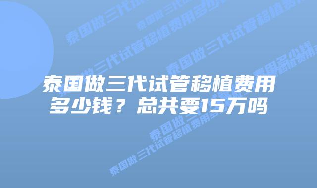 泰国做三代试管移植费用多少钱?总共要15万吗