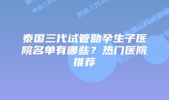 泰国三代试管助孕生子医院名单有哪些?热门医院推荐