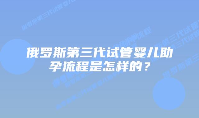 俄罗斯第三代试管婴儿助孕流程是怎样的?