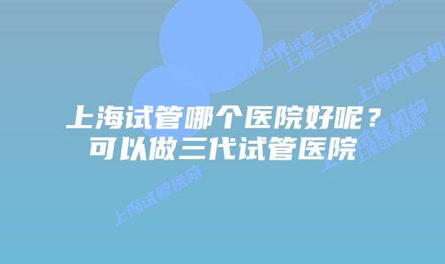 上海试管哪个医院好呢？可以做三代试管医院