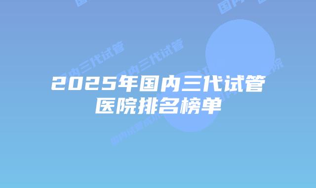 2025年国内三代试管医院排名榜单