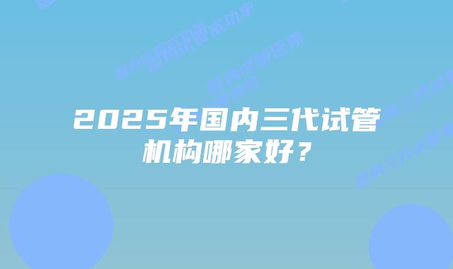 2025年国内三代试管机构哪家好？