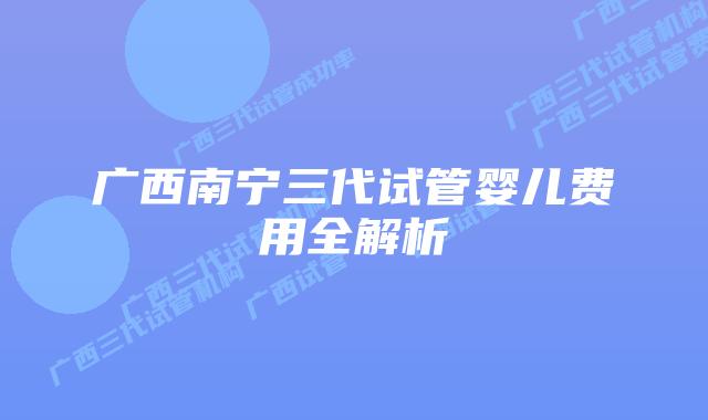 广西南宁三代试管婴儿费用全解析