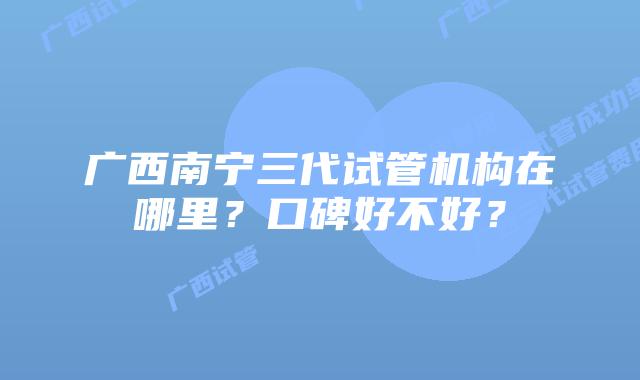 广西南宁三代试管机构在哪里？口碑好不好？