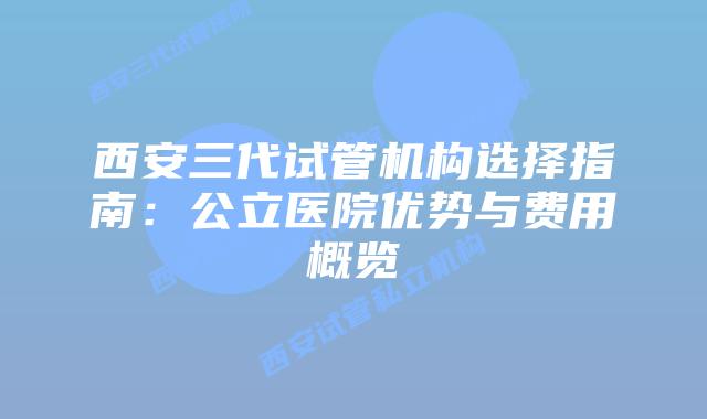 西安三代试管机构选择指南：公立医院优势与费用概览