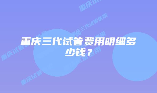 重庆三代试管费用明细多少钱？