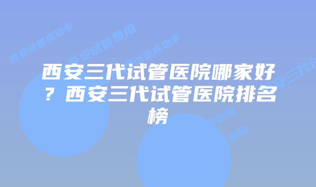 西安三代试管医院哪家好？西安三代试管医院排名榜