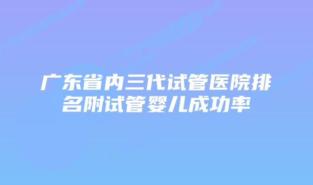 广东省内三代试管医院排名附试管婴儿成功率