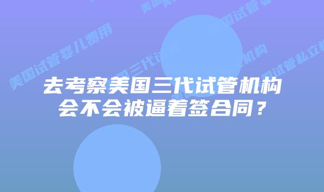 去考察美国三代试管机构会不会被逼着签合同？