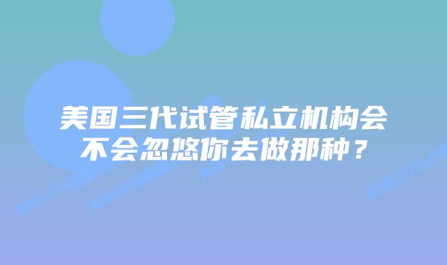 美国三代试管私立机构会不会忽悠你去做那种？