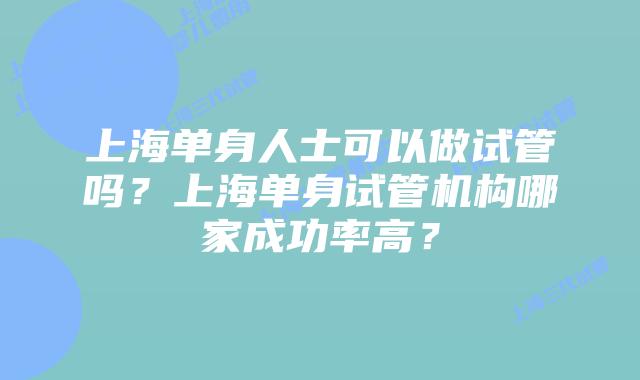 上海单身人士可以做试管吗？上海单身试管机构哪家成功率高？