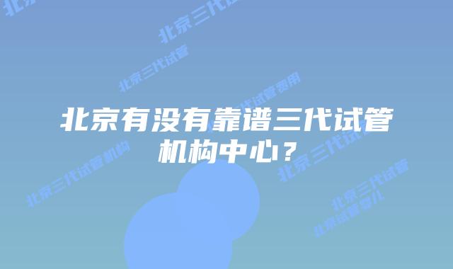北京有没有靠谱三代试管机构中心？