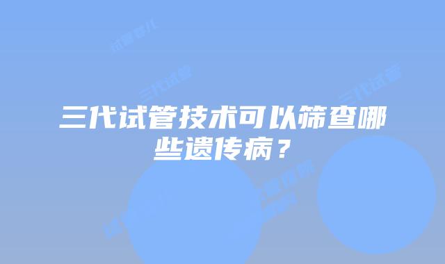 三代试管技术可以筛查哪些遗传病?