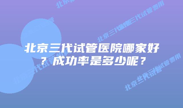 北京三代试管医院哪家好？成功率是多少呢？