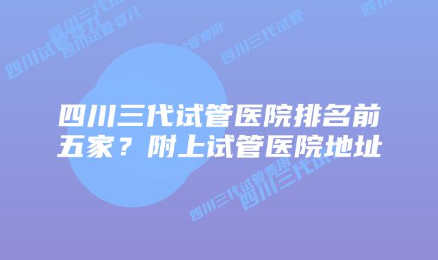 四川三代试管医院排名前五家？附上试管医院地址
