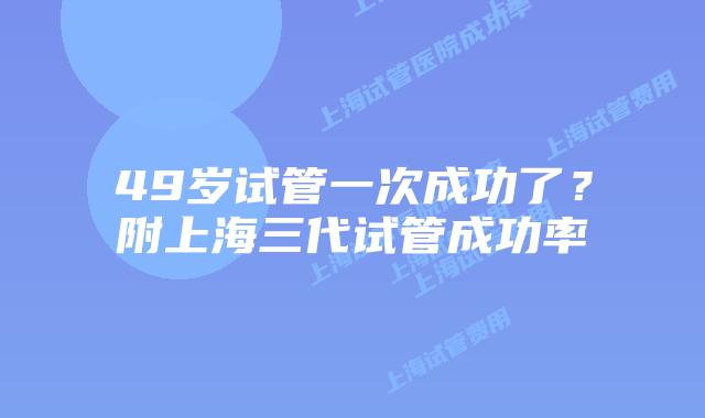 49岁试管一次成功了？附上海三代试管成功率