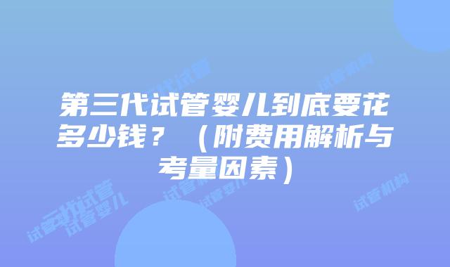 第三代试管婴儿到底要花多少钱?(附费用解析与考量因素)