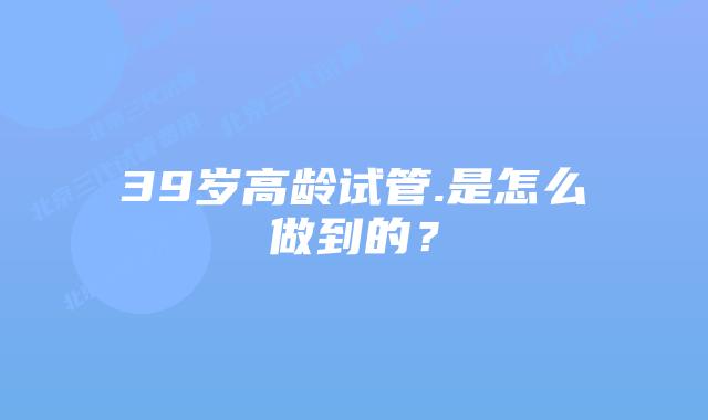 39岁高龄试管.是怎么做到的？