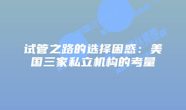 试管之路的选择困惑:美国三家私立机构的考量
