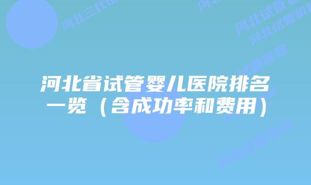 河北省试管婴儿医院排名一览(含成功率和费用)