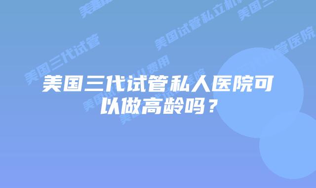 美国三代试管私人医院可以做高龄吗？