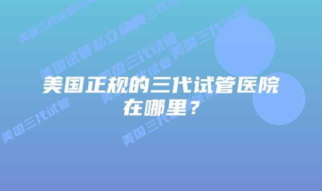 美国正规的三代试管医院在哪里？