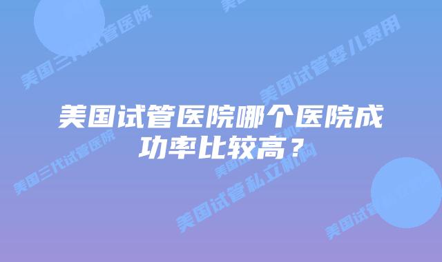 美国试管医院哪个医院成功率比较高？