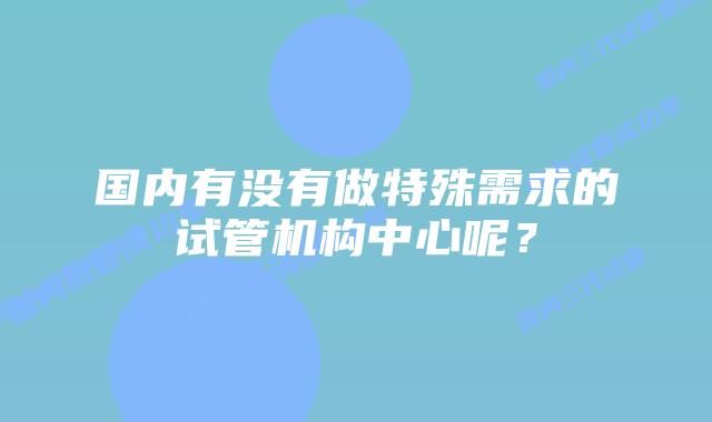 国内有没有做特殊需求的试管机构中心呢？