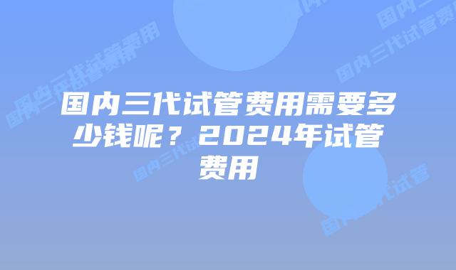 国内三代试管费用需要多少钱呢？2024年试管费用