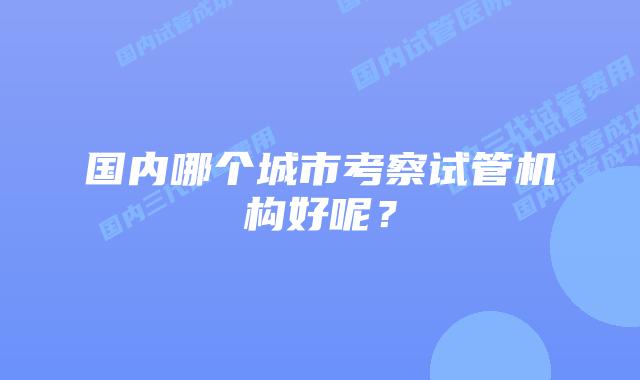 国内哪个城市考察试管机构好呢？