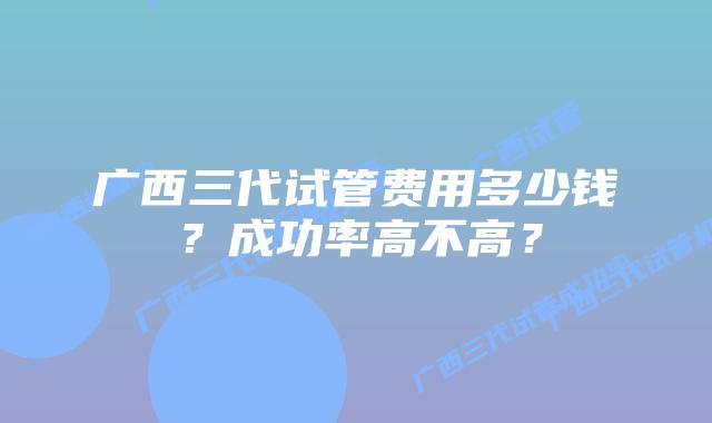 广西三代试管费用多少钱？成功率高不高？