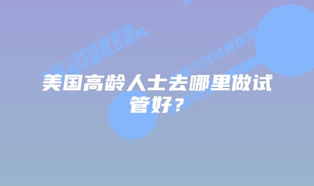 美国高龄人士去哪里做试管好?