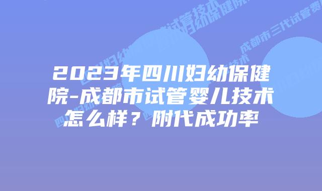 2023年四川妇幼保健院-成都市试管婴儿技术怎么样?附代成功率