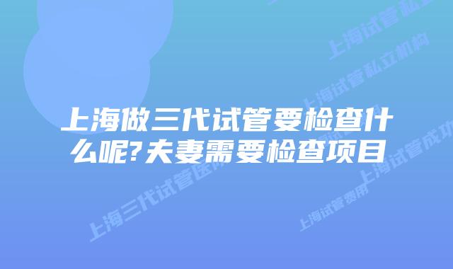 上海做三代试管要检查什么呢?夫妻需要检查项目