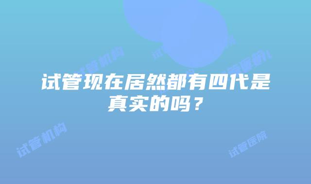 试管现在居然都有四代是真实的吗？