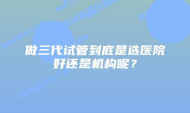 做三代试管到底是选医院好还是机构呢?