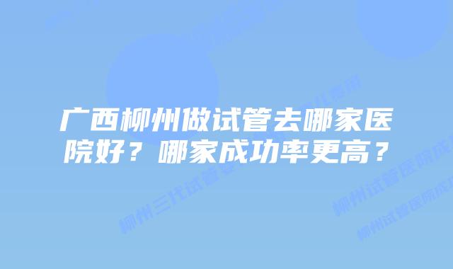 广西柳州做试管去哪家医院好？哪家成功率更高？