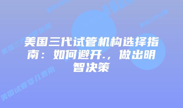 美国三代试管机构选择指南：如何避开.，做出明智决策