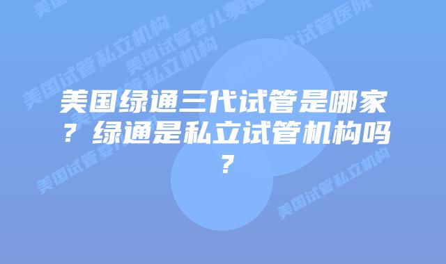 美国绿通三代试管是哪家？绿通是私立试管机构吗？