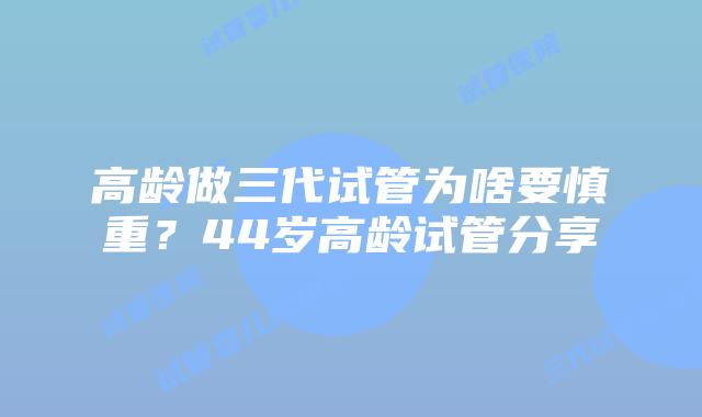 高龄做三代试管为啥要慎重？44岁高龄试管分享