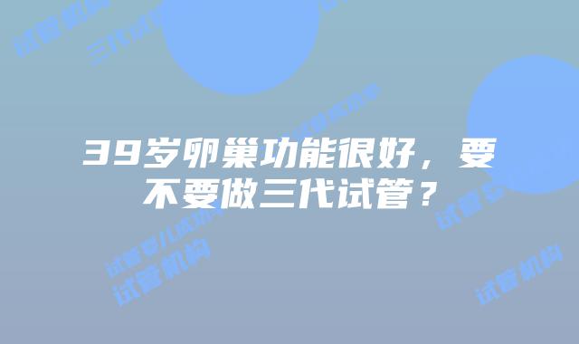 39岁卵巢功能很好，要不要做三代试管？