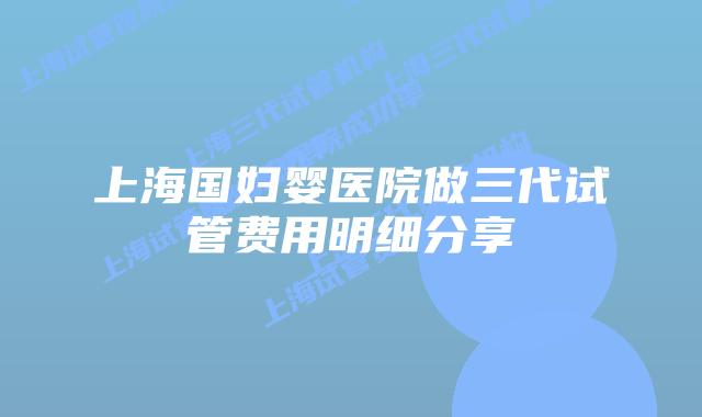 上海国妇婴医院做三代试管费用明细分享