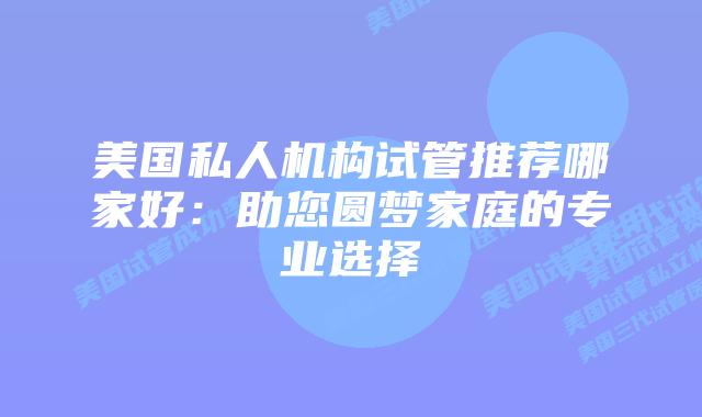 美国私人机构试管推荐哪家好:助您圆梦家庭的专业选择
