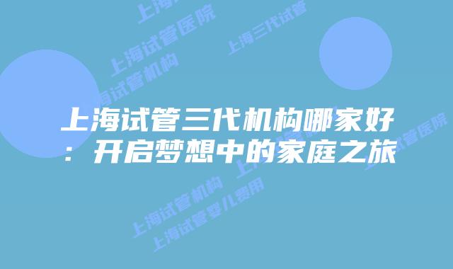 上海试管三代机构哪家好：开启梦想中的家庭之旅