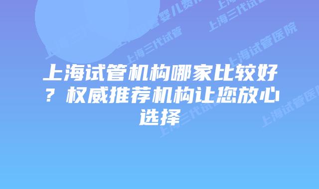 上海试管机构哪家比较好？权威推荐机构让您放心选择