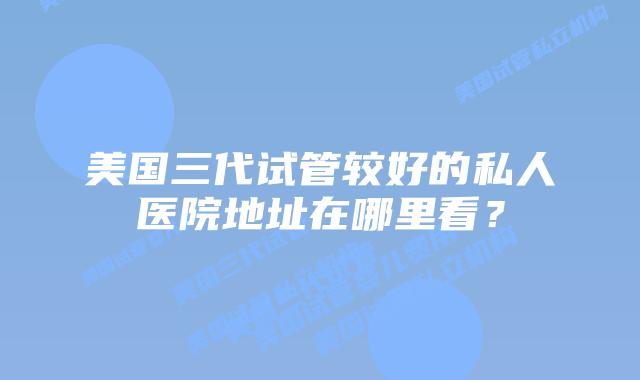 美国三代试管较好的私人医院地址在哪里看？