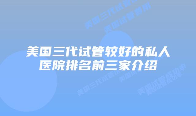 美国三代试管较好的私人医院排名前三家介绍